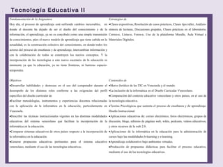 Tecnología Educativa II
Fundamentación de la Asignatura
Hoy día, el proceso de aprendizaje está sufriendo cambios inexorables, en
donde el docente ha dejado de ser el dueño del conocimiento y de la
información, el aprendizaje, ya no es concebido como una simple transmisión
de conocimientos, púes el nuevo modelo de aprendizaje que tiene cabida en la
actualidad, es la construcción colectiva del conocimiento, en donde todos los
actores del proceso de enseñanza y de aprendizaje, intercambian información y
con la colaboración de todos se construyen los nuevos conceptos. Y la
incorporación de las tecnologías a este nuevo escenario de la educación es
inminente ya que la educación, ya no tiene fronteras, ni barreras espacio-
temporales.
Estrategias de
•Clases expositivas, Resolución de casos prácticos, Clases tipo taller, Análisis-
síntesis de lecturas, Discusiones grupales, Clases prácticas en el laboratorio,
Correo-e, Listas-e, Foros-e, Uso de la plataforma Moodle, Aula Virtual y
Materiales Digitales.
Objetivos
•Desarrollar habilidades y destrezas en el uso del computador durante el
desempeño de los distintos roles conforme a las exigencias del perfil
especifico del diseño curricular de
•Facilitar metodologías, instrumentos y experiencias docentes relacionadas
con la aplicación de la informática en la educación, particularmente en
Venezuela.
•Describir las técnicas instruccionales vigentes en las distintas modalidades
educativas del sistema venezolano que facilitan la incorporación de la
informática en la educación.
•Comparar sistemas educativos de otros países respecto a la incorporación de
la informática en la educación.
•Generar propuestas educativas pertinentes para el sistema educativo
venezolano, mediante el uso de las tecnologías educativas.
Contenidos de
•Marco Jurídico de las TIC en Venezuela y el mundo.
•La inclusión de la informática en el Diseño Curricular Venezolano.
•Comparación del contexto educativo venezolano y otros países, en el uso de
la tecnología educativa.
•Teorías Psicológicas que sustenta el proceso de enseñanza y de aprendizaje.
Diseño Instruccional.
•Aplicaciones educativas de: correo electrónico, foros electrónicos, grupos de
discusión, blogs, editores de páginas web, wikis, podcasts, videos educativos,
y otros recursos de la web 2.0.
•Aplicaciones de la informática en la educación para la administración de
cursos bajo las modalidades b-learning y e-learning.
•Aprendizaje colaborativo bajo ambientes virtuales.
•Producción de propuestas didácticas para facilitar el proceso educativo,
mediante el uso de las tecnologías educativas.
 