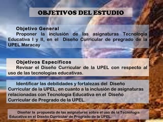 Objetivo General
Proponer la inclusión de las asignaturas Tecnología
Educativa I y II, en el Diseño Curricular de pregrado de la
UPEL Maracay
Objetivos Específicos
Revisar el Diseño Curricular de la UPEL con respecto al
uso de las tecnologías educativas.
Identificar las debilidades y fortalezas del Diseño
Curricular de la UPEL, en cuanto a la inclusión de asignaturas
relacionadas con Tecnología Educativa en el Diseño
Curricular de Pregrado de la UPEL.
Diseñar la propuesta de las asignaturas sobre el uso de la Tecnología
Educativa en el Diseño Curricular de Pregrado de la UPEL.
OBJETIVOS DEL ESTUDIO
 