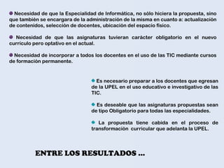 ENTRE LOS RESULTADOS …
Necesidad de que la Especialidad de Informática, no sólo hiciera la propuesta, sino
que también se encargara de la administración de la misma en cuanto a: actualización
de contenidos, selección de docentes, ubicación del espacio físico.
Necesidad de que las asignaturas tuvieran carácter obligatorio en el nuevo
currículo pero optativo en el actual.
Necesidad de incorporar a todos los docentes en el uso de las TIC mediante cursos
de formación permanente.
Es necesario preparar a los docentes que egresan
de la UPEL en el uso educativo e investigativo de las
TIC.
Es deseable que las asignaturas propuestas sean
de tipo Obligatorio para todas las especialidades.
La propuesta tiene cabida en el proceso de
transformación curricular que adelanta la UPEL.
 