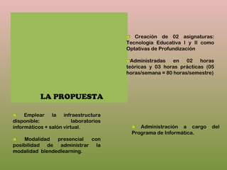 LA PROPUESTA
Creación de 02 asignaturas:
Tecnología Educativa I y II como
Optativas de Profundización
Administradas en 02 horas
teóricas y 03 horas prácticas (05
horas/semana = 80 horas/semestre)
Emplear la infraestructura
disponible: laboratorios
informáticos + salón virtual.
Modalidad presencial con
posibilidad de administrar la
modalidad blendedlearning.
Administración a cargo del
Programa de Informática.
 