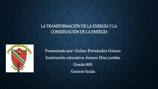 LA TRANSFORMACIÓN DE LA ENERGÍA Y LA
CONSERVACIÓNDE LA ENERGÍA
Presentado por: Gelmo Fernández Gómez
Institución educativa Jenaro Díaz jordán
Grado:905
Garzon-huila
 