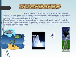 Las fuentes de energía son aquellas que brindan la energía como productor
original, o sea, producen la energía directamente, pero siempre cumpliendo
con la ley de conservación de la energía.
Como fuentes de energía se pueden mencionar: sol, viento, carbón, petróleo,
caídas de agua, desechos orgánicos, átomos, olas del mar, reacciones
químicas, sonido, entre otras.
Transformación de energía
 