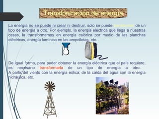 La energía no se puede ni crear ni destruir, solo se puede transformar de un
tipo de energía a otro. Por ejemplo, la energía eléctrica que llega a nuestras
casas, la transformamos en energía calórica por medio de las planchas
eléctricas, energía lumínica en las ampolletas, etc.
De igual forma, para poder obtener la energía eléctrica que el país requiere,
es necesario transformarla de un tipo de energía a otro.
A partir del viento con la energía eólica; de la caída del agua con la energía
hidráulica, etc.
Transformación de energía
 
