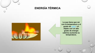 ENERGÍA TÉRMICA
La que tiene que ver
con la temperatura y el
grado de calor: un
objeto con un alto
grado de energía
calórica aumenta su
temperatura.
 