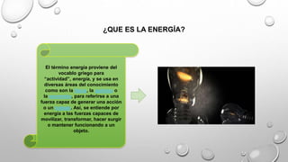 ¿QUE ES LA ENERGÍA?
El término energía proviene del
vocablo griego para
“actividad”, energía, y se usa en
diversas áreas del conocimiento
como son la física, la química o
la economía, para referirse a una
fuerza capaz de generar una acción
o un trabajo. Así, se entiende por
energía a las fuerzas capaces de
movilizar, transformar, hacer surgir
o mantener funcionando a un
objeto.
 
