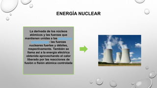 ENERGÍA NUCLEAR
La derivada de los núcleos
atómicos y las fuerzas que
mantienen unidas a las partículas
subatómicas: las fuerzas
nucleares fuertes y débiles,
respectivamente. También se
llama así a la energía eléctrica
obtenida aprovechando el calor
liberado por las reacciones de
fusión o fisión atómica controlada
 