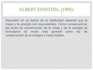 ALBERT EINSTEIN, (1905):
Demostró en su teoría de la relatividad especial que la
masa y la energía son equivalentes. Como consecuencia,
las leyes de conservación de la masa y de la energía se
formularon de modo más general como ley de
conservación de la energía y masa totales.
 