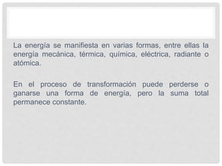 La energía se manifiesta en varias formas, entre ellas la
energía mecánica, térmica, química, eléctrica, radiante o
atómica.
En el proceso de transformación puede perderse o
ganarse una forma de energía, pero la suma total
permanece constante.
 