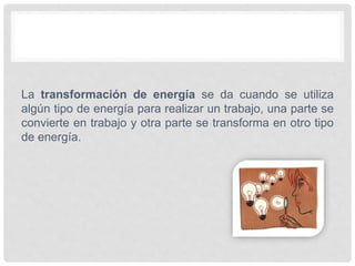 La transformación de energía se da cuando se utiliza
algún tipo de energía para realizar un trabajo, una parte se
convierte en trabajo y otra parte se transforma en otro tipo
de energía.
 