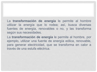 La transformación de energía le permite al hombre
utilizar la energía que lo rodea; así, busca diversas
fuentes de energía, renovables o no, y las transforma
según sus necesidades.
La transformación de energía le permite al hombre, por
ejemplo, utilizar una fuente de energía eólica, renovable,
para generar electricidad, que se transforma en calor a
través de una estufa eléctrica.
 
