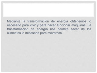 Mediante la transformación de energía obtenemos lo
necesario para vivir y para hacer funcionar máquinas. La
transformación de energía nos permite sacar de los
alimentos lo necesario para movernos.
 