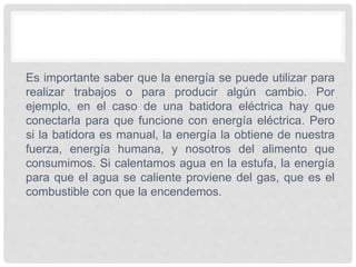 Es importante saber que la energía se puede utilizar para
realizar trabajos o para producir algún cambio. Por
ejemplo, en el caso de una batidora eléctrica hay que
conectarla para que funcione con energía eléctrica. Pero
si la batidora es manual, la energía la obtiene de nuestra
fuerza, energía humana, y nosotros del alimento que
consumimos. Si calentamos agua en la estufa, la energía
para que el agua se caliente proviene del gas, que es el
combustible con que la encendemos.
 