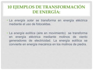 10 EJEMPLOS DE TRANSFORMACIÓN
DE ENERGÍA:
• La energía solar se transforma en energía eléctrica
mediante el uso de fotoceldas.
• La energía eolítica (aire en movimiento) se transforma
en energía eléctrica mediante molinos de viento
generadores de electricidad. La energía eolítica se
convierte en energía mecánica en los molinos de piedra.
 