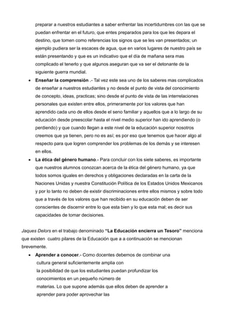 preparar a nuestros estudiantes a saber enfrentar las incertidumbres con las que se
       puedan enfrentar en el futuro, que entes preparados para los que les depara el
       destino, que tomen como referencias los signos que se les van presentados; un
       ejemplo pudiera ser la escaces de agua, que en varios lugares de nuestro país se
       están presentando y que es un indicativo que el día de mañana sera mas
       complicado el tenerlo y que algunos aseguran que va ser el detonante de la
       siguiente guerra mundial.
      Enseñar la comprensión .- Tal vez este sea uno de los saberes mas complicados
       de enseñar a nuestros estudiantes y no desde el punto de vista del conocimiento
       de concepto, ideas, practicas; sino desde el punto de vista de las interrelaciones
       personales que existen entre ellos, primeramente por los valores que han
       aprendido cada uno de ellos desde el seno familiar y aquellos que a lo largo de su
       educación desde preescolar hasta el nivel medio superior han ido aprendiendo (o
       perdiendo) y que cuando llegan a este nivel de la educación superior nosotros
       creemos que ya tienen, pero no es así; es por eso que tenemos que hacer algo al
       respecto para que logren comprender los problemas de los demás y se interesen
       en ellos.
      La ética del género humano.- Para concluir con los siete saberes, es importante
       que nuestros alumnos conozcan acerca de la ética del género humano, ya que
       todos somos iguales en derechos y obligaciones declaradas en la carta de la
       Naciones Unidas y nuestra Constitución Política de los Estados Unidos Mexicanos
       y por lo tanto no deben de existir discriminaciones entre ellos mismos y sobre todo
       que a través de los valores que han recibido en su educación deben de ser
       conscientes de discernir entre lo que esta bien y lo que esta mal; es decir sus
       capacidades de tomar decisiones.


Jaques Delors en el trabajo denominado “La Educación encierra un Tesoro” menciona
que existen cuatro pilares de la Educación que a a continuación se mencionan
brevemente.
      Aprender a conocer.- Como docentes debemos de combinar una
       cultura general suficientemente amplia con
       la posibilidad de que los estudiantes puedan profundizar los
       conocimientos en un pequeño número de
       materias. Lo que supone además que ellos deben de aprender a
       aprender para poder aprovechar las
 
