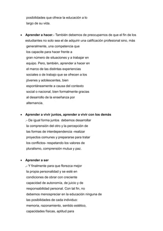 posibilidades que ofrece la educación a lo
    largo de su vida.


   Aprender a hacer.- También debemos de preocuparnos de que el fin de los
    estudiantes no solo sea el de adquirir una calificación profesional sino, más
    generalmente, una competencia que
    los capacite para hacer frente a
    gran número de situaciones y a trabajar en
    equipo. Pero, también, aprender a hacer en
    el marco de las distintas experiencias
    sociales o de trabajo que se ofrecen a los
    jóvenes y adolescentes, bien
    espontáneamente a causa del contexto
    social o nacional, bien formalmente gracias
    al desarrollo de la enseñanza por
    alternancia.


   Aprender a vivir juntos, aprender a vivir con los demás
    .- De igual forma juntos debemos desarrollar
    la comprensión del otro y la percepción de
    las formas de interdependencia -realizar
    proyectos comunes y prepararse para tratar
    los conflictos- respetando los valores de
    pluralismo, comprensión mutua y paz.


   Aprender a ser
    .- Y finalmente para que florezca mejor
    la propia personalidad y se esté en
    condiciones de obrar con creciente
    capacidad de autonomía, de juicio y de
    responsabilidad personal. Con tal fin, no
    debemos menospreciar en la educación ninguna de
    las posibilidades de cada individuo:
    memoria, razonamiento, sentido estético,
    capacidades físicas, aptitud para
 