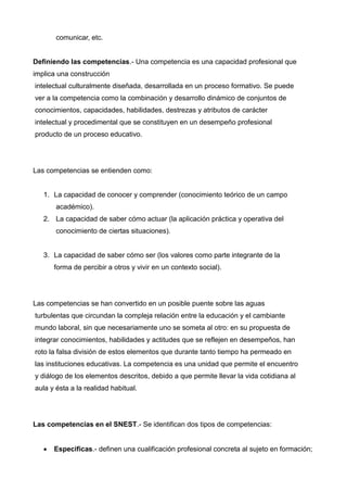 comunicar, etc.


Definiendo las competencias.- Una competencia es una capacidad profesional que
implica una construcción
intelectual culturalmente diseñada, desarrollada en un proceso formativo. Se puede
ver a la competencia como la combinación y desarrollo dinámico de conjuntos de
conocimientos, capacidades, habilidades, destrezas y atributos de carácter
intelectual y procedimental que se constituyen en un desempeño profesional
producto de un proceso educativo.




Las competencias se entienden como:


   1. La capacidad de conocer y comprender (conocimiento teórico de un campo
       académico).
   2. La capacidad de saber cómo actuar (la aplicación práctica y operativa del
       conocimiento de ciertas situaciones).


   3. La capacidad de saber cómo ser (los valores como parte integrante de la
       forma de percibir a otros y vivir en un contexto social).




Las competencias se han convertido en un posible puente sobre las aguas
turbulentas que circundan la compleja relación entre la educación y el cambiante
mundo laboral, sin que necesariamente uno se someta al otro: en su propuesta de
integrar conocimientos, habilidades y actitudes que se reflejen en desempeños, han
roto la falsa división de estos elementos que durante tanto tiempo ha permeado en
las instituciones educativas. La competencia es una unidad que permite el encuentro
y diálogo de los elementos descritos, debido a que permite llevar la vida cotidiana al
aula y ésta a la realidad habitual.




Las competencias en el SNEST.- Se identifican dos tipos de competencias:


      Especificas.- definen una cualificación profesional concreta al sujeto en formación;
 