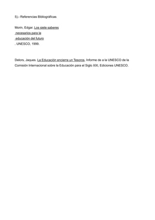 5).- Referencias Bibliográficas


Morin, Edgar. Los siete saberes
necesarios para la
educación del futuro
. UNESCO, 1999.




Delors, Jaques. La Educación encierra un Tesoros, Informe de a la UNESCO de la
Comisión Internacional sobre la Educación para el Siglo XXI, Ediciones UNESCO.
 