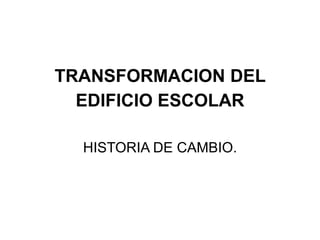 TRANSFORMACION DEL
  EDIFICIO ESCOLAR

  HISTORIA DE CAMBIO.
 