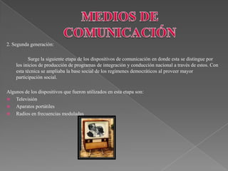 2. Segunda generación:

          Surge la siguiente etapa de los dispositivos de comunicación en donde esta se distingue por
    los inicios de producción de programas de integración y conducción nacional a través de estos. Con
    esta técnica se ampliaba la base social de los regímenes democráticos al proveer mayor
    participación social.

Algunos de los dispositivos que fueron utilizados en esta etapa son:
 Televisión
 Aparatos portátiles
 Radios en frecuencias moduladas
 