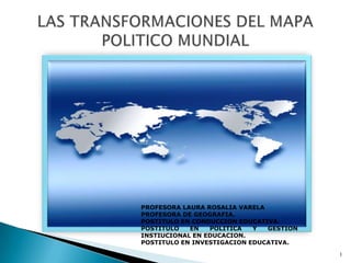 LAS TRANSFORMACIONES DEL MAPA POLITICO MUNDIAL PROFESORA LAURA ROSALIA VARELA  PROFESORA DE GEOGRAFIA.  POSTITULO EN CONDUCCION EDUCATIVA.  POSTITULO EN POLITICA Y GESTION INSTIUCIONAL EN EDUCACION. POSTITULO EN INVESTIGACION EDUCATIVA. 1 