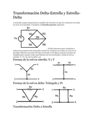 Transformación Delta-Estrella y Estrella-
Delta
A menudo surgen situaciones en análisis de circuitos en que los resistores no están
en serie ni el paralelo. Considere el circuito puente siguiente:
¿Cómo hacemos para combinar o
reducir los resistores R1 hasta R6 cuando los resistores no están en serie ni en
paralelo? Muchos circuitos del tipo mostrado en la figura anterior pueden ser
simplificados usando redes equivalentes de tres terminales. Están la red en
estrella Y o T y la red en delta o pi
Formas de la red en estrella: Y y T
Formas de la red en delta: Triángulo y Pi
Transformación Delta a Estrella
 
