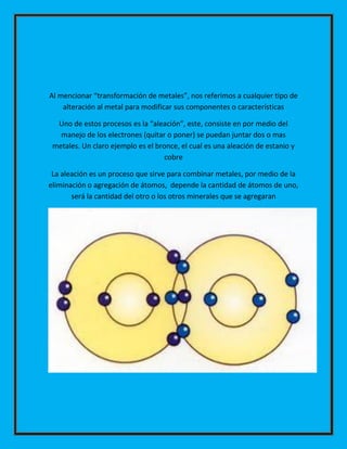 Al mencionar “transformación de metales”, nos referimos a cualquier tipo de
alteración al metal para modificar sus componentes o características
Uno de estos procesos es la “aleación”, este, consiste en por medio del
manejo de los electrones (quitar o poner) se puedan juntar dos o mas
metales. Un claro ejemplo es el bronce, el cual es una aleación de estanio y
cobre
La aleación es un proceso que sirve para combinar metales, por medio de la
eliminación o agregación de átomos, depende la cantidad de átomos de uno,
será la cantidad del otro o los otros minerales que se agregaran

 