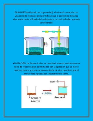 GRAVIMETRÍA (basado en la gravedad): el mineral se mezcla con
una serie de reactivos que permitirán que el contenido metálico
descienda hasta el fondo del recipiente en el cual se hallan y pueda
ser separado.

•FLOTACIÓN: de forma similar, se mezcla el mineral molido con una
serie de reactivos que, combinados con la agitación que se ejerce
sobre el mismo y el uso de una corriente de aire, permiten que el
metal flote y pueda ser separado de la tierra.

 