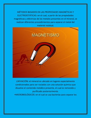 MÉTODOS BASADOS EN LAS PROPIEDADES MAGNÉTICAS Y
ELECTROESTÁTICAS: en el cual, a partir de las propiedades
magnéticas y eléctricas de los metales presentes en el mineral, se
realizan diferentes procedimientos para separar el metal del
material residual.

LIXIVIACIÓN: el mineral es ubicado en lugares especialmente
condicionados para ser rociados con una solución química que
disuelve el contenido metálico presente, el cual es removido y
purificado posteriormente.
•MICROBIOLÓGICOS: en el cual se usa bacterias para separar los

 