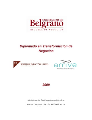 Diplomado en Transformación de
          Negocios




                         2009



     Más información: Email: agustin.neme@ub.edu.ar

    Marcelo T. de Alvear 1560 - Tel. 4812-6460. int. 114
 