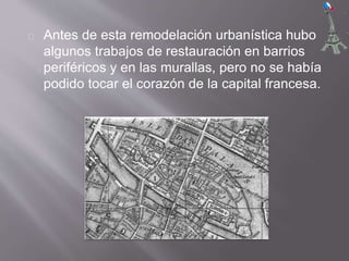 Antes de esta remodelación urbanística hubo
algunos trabajos de restauración en barrios
periféricos y en las murallas, pero no se había
podido tocar el corazón de la capital francesa.
 