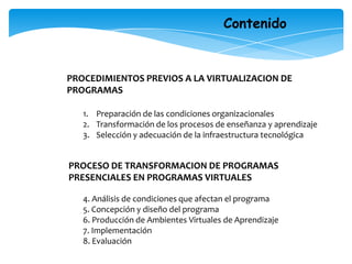 ContenidoPROCEDIMIENTOS PREVIOS A LA VIRTUALIZACION DE PROGRAMASPreparación de las condiciones organizacionalesTransformación de los procesos de enseñanza y aprendizajeSelección y adecuación de la infraestructura tecnológicaPROCESO DE TRANSFORMACION DE PROGRAMAS PRESENCIALES EN PROGRAMAS VIRTUALES4. Análisis de condiciones que afectan el programa5. Concepción y diseño del programa6. Producción de Ambientes Virtuales de Aprendizaje7. Implementación8. Evaluación