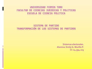 UNIVERSIDAD FERMIN TORO
FACULTAD DE CIENCIAS JURIDICAS Y POLITICAS
ESCUELA DE CIENCIA POLITICA
SISTEMA DE PARTIDO
TRANSFORMACIÓN DE LOS SISTEMAS DE PARTIDOS
Sistemas electorales.
Alumna: Emily G. Murillo P.
CI: 24.394.223
 