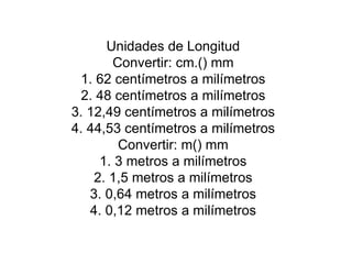 Unidades de Longitud Convertir: cm.() mm 1. 62 centímetros a milímetros 2. 48 centímetros a milímetros 3. 12,49 centímetros a milímetros 4. 44,53 centímetros a milímetros Convertir: m() mm 1. 3 metros a milímetros 2. 1,5 metros a milímetros 3. 0,64 metros a milímetros 4. 0,12 metros a milímetros 