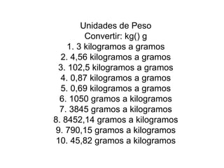 Unidades de Peso Convertir: kg() g 1. 3 kilogramos a gramos 2. 4,56 kilogramos a gramos 3. 102,5 kilogramos a gramos 4. 0,87 kilogramos a gramos 5. 0,69 kilogramos a gramos 6. 1050 gramos a kilogramos 7. 3845 gramos a kilogramos 8. 8452,14 gramos a kilogramos 9. 790,15 gramos a kilogramos 10. 45,82 gramos a kilogramos 