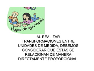 AL REALIZAR TRANSFORMACIONES ENTRE UNIDADES DE MEDIDA, DEBEMOS CONSIDERAR QUE ESTAS SE RELACIONAN DE MANERA DIRECTAMENTE PROPORCIONAL  