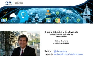 El	aporte	de	la	industria	del	so/ware	a	la		
transformación	digital	de	las	
organizaciones	
	
Aníbal	Carmona	
Presidente	de	CESSI	
Twi?er:			@ahcarmona	
Linkedin:	ar.linkedin.com/in/ahcarmona	
 