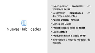 Nuevas Habilidades
• Experimentar productos en
versiones betas
• Desarrollar habilidades en
diferentes momentos
• Aplicar Design Thinking
• Ciencia de Datos
• Probabilidades altas de fallar
• Lean Startup
• Producto mínimo viable MVP
• Innovación y nuevos modelos de
negocio
 