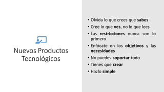 Nuevos Productos
Tecnológicos
• Olvida lo que crees que sabes
• Cree lo que ves, no lo que lees
• Las restricciones nunca son lo
primero
• Enfócate en los objetivos y las
necesidades
• No puedes soportar todo
• Tienes que crear
• Hazlo simple
 