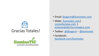 Gracias Totales!
• Email: jbugarin@iluminatic.com
• Webs: iluminatic.com|
consultorjava.com |
emprendedortecnologico.com
• Twitter: @jlbugarin - @iluminatic
• Facebook:
facebook.com/iluminatic
 