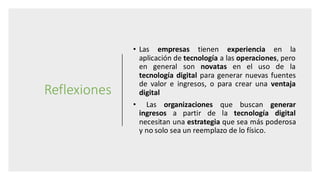 Reflexiones
• Las empresas tienen experiencia en la
aplicación de tecnología a las operaciones, pero
en general son novatas en el uso de la
tecnología digital para generar nuevas fuentes
de valor e ingresos, o para crear una ventaja
digital
• Las organizaciones que buscan generar
ingresos a partir de la tecnología digital
necesitan una estrategia que sea más poderosa
y no solo sea un reemplazo de lo físico.
 