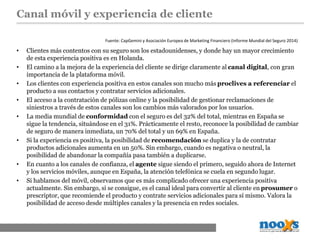Canal móvil y experiencia de cliente
• Clientes más contentos con su seguro son los estadounidenses, y donde hay un mayor crecimiento
de esta experiencia positiva es en Holanda.
• El camino a la mejora de la experiencia del cliente se dirige claramente al canal digital, con gran
importancia de la plataforma móvil.
• Los clientes con experiencia positiva en estos canales son mucho más proclives a referenciar el
producto a sus contactos y contratar servicios adicionales.
• El acceso a la contratación de pólizas online y la posibilidad de gestionar reclamaciones de
siniestros a través de estos canales son los cambios más valorados por los usuarios.
• La media mundial de conformidad con el seguro es del 32% del total, mientras en España se
sigue la tendencia, situándose en el 31%. Prácticamente el resto, reconoce la posibilidad de cambiar
de seguro de manera inmediata, un 70% del total y un 69% en España.
• Si la experiencia es positiva, la posibilidad de recomendación se duplica y la de contratar
productos adicionales aumenta en un 50%. Sin embargo, cuando es negativa o neutral, la
posibilidad de abandonar la compañía pasa también a duplicarse.
• En cuanto a los canales de confianza, el agente sigue siendo el primero, seguido ahora de Internet
y los servicios móviles, aunque en España, la atención telefónica se cuela en segundo lugar.
• Si hablamos del móvil, observamos que es más complicado ofrecer una experiencia positiva
actualmente. Sin embargo, si se consigue, es el canal ideal para convertir al cliente en prosumer o
prescriptor, que recomiende el producto y contrate servicios adicionales para sí mismo. Valora la
posibilidad de acceso desde múltiples canales y la presencia en redes sociales.
Fuente: CapGemini y Asociación Europea de Marketing Financiero (Informe Mundial del Seguro 2014)
 