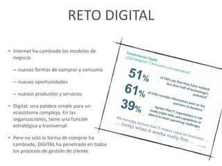 RETO DIGITAL
• Internet ha cambiado los modelos de
negocio
– nuevas formas de comprar y consumo
– nuevas oportunidades
– nuevos productos y servicios
• Digital: una palabra simple para un
ecosistema complejo. En las
organizaciones, tiene una función
estratégica y transversal.
• Pero no solo la forma de comprar ha
cambiado, DIGITAL ha penetrado en todos
los procesos de gestión de cliente.
 