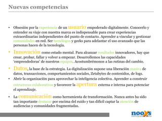 Nuevas competencias
• Obsesión por la experiencia de un usuario empoderado digitalmente. Conocerlo y
entender su viaje con nuestra marca es indispensable para crear experiencias
extraordinarias independientes del punto de contacto. Aprender a vincular y gestionar
comunidades en red. Ser tecnólogos y geeks para adelantar el uso avanzado que las
personas hacen de la tecnología.
• Innovación como estado mental. Para alcanzar resultados innovadores, hay que
crear, probar, fallar y volver a empezar. Desarrollemos las capacidades
‘emprendedoras’ de nuestros equipos. Acostumbrémonos a las rutinas del cambio.
• Datos, la base de la estrategia. La digitalización supone una liberación masiva de
datos, transacciones, comportamientos sociales, Zetabytes de contenidos, de logs.
• Abrir la organización para aprovechar la inteligencia colectiva. Aprender a construir
estructuras colaborativas y favorecer la apertura externa e interna para potenciar
el aprendizaje.
• La comunicación como herramienta de transformación. Nunca antes ha sido
tan importante destacar por encima del ruido y tan difícil captar la atención de
audiencias y comunidades fragmentadas.
 