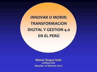 Néstor Roque Solís
CONSULTOR
Huacho, 10 febrero 2022
INNOVAR O MORIR:
TRANSFORMACION
DIGITAL Y GESTION 4.0
EN EL PERÚ
 
