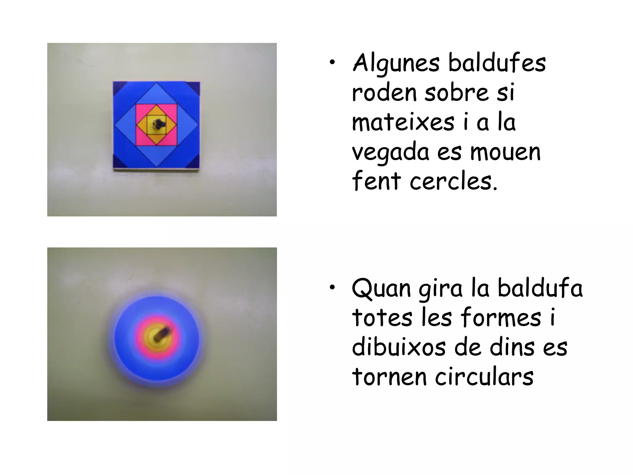 • Algunes baldufes
  roden sobre si
  mateixes i a la
  vegada es mouen
  fent cercles.



• Quan gira la baldufa
  totes les formes i
  dibuixos de dins es
  tornen circulars
 