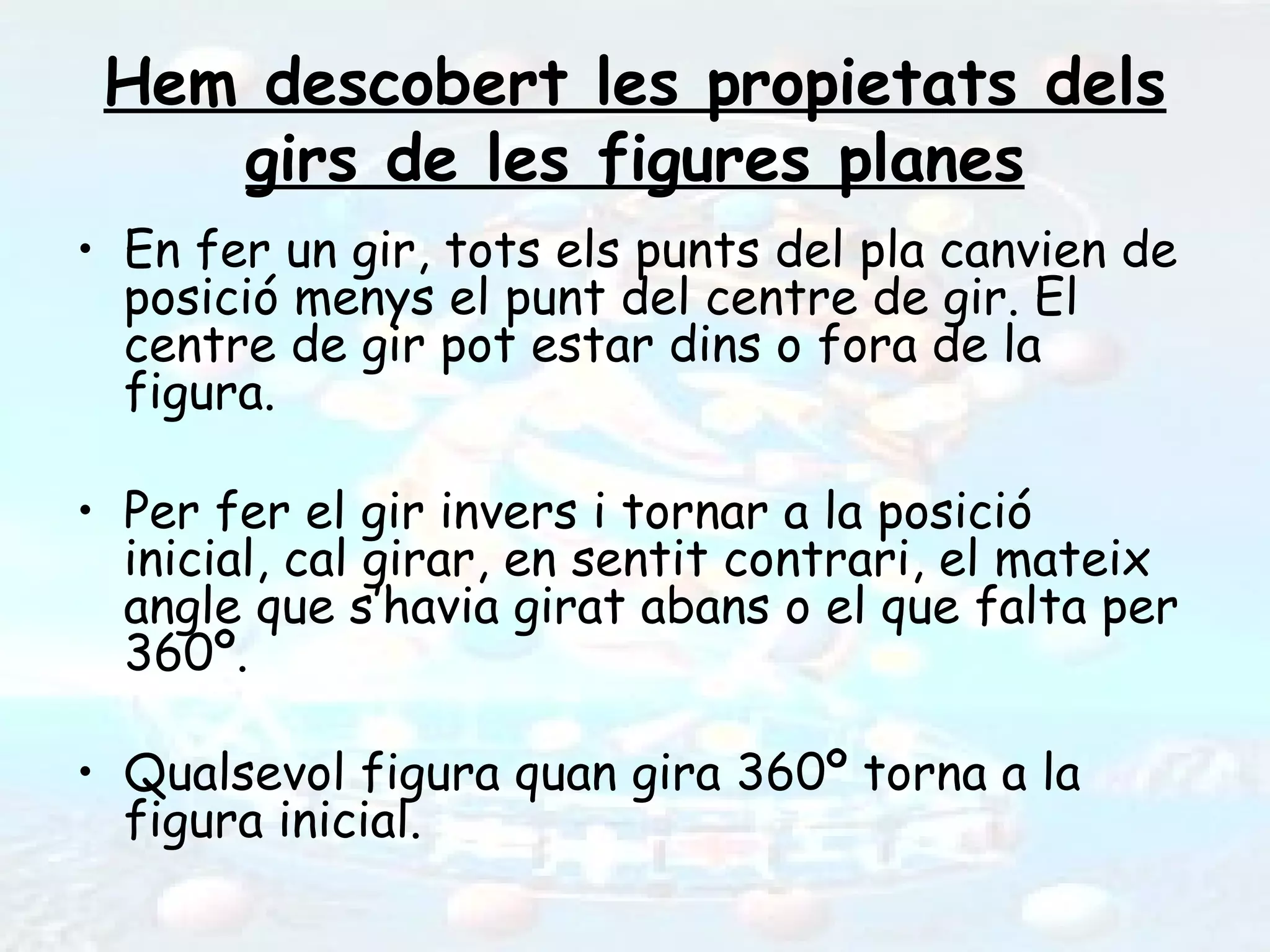 Hem descobert les propietats dels
    girs de les figures planes
• En fer un gir, tots els punts del pla canvien de
  posició menys el punt del centre de gir. El
  centre de gir pot estar dins o fora de la
  figura.

• Per fer el gir invers i tornar a la posició
  inicial, cal girar, en sentit contrari, el mateix
  angle que s’havia girat abans o el que falta per
  360º.

• Qualsevol figura quan gira 360º torna a la
  figura inicial.
 