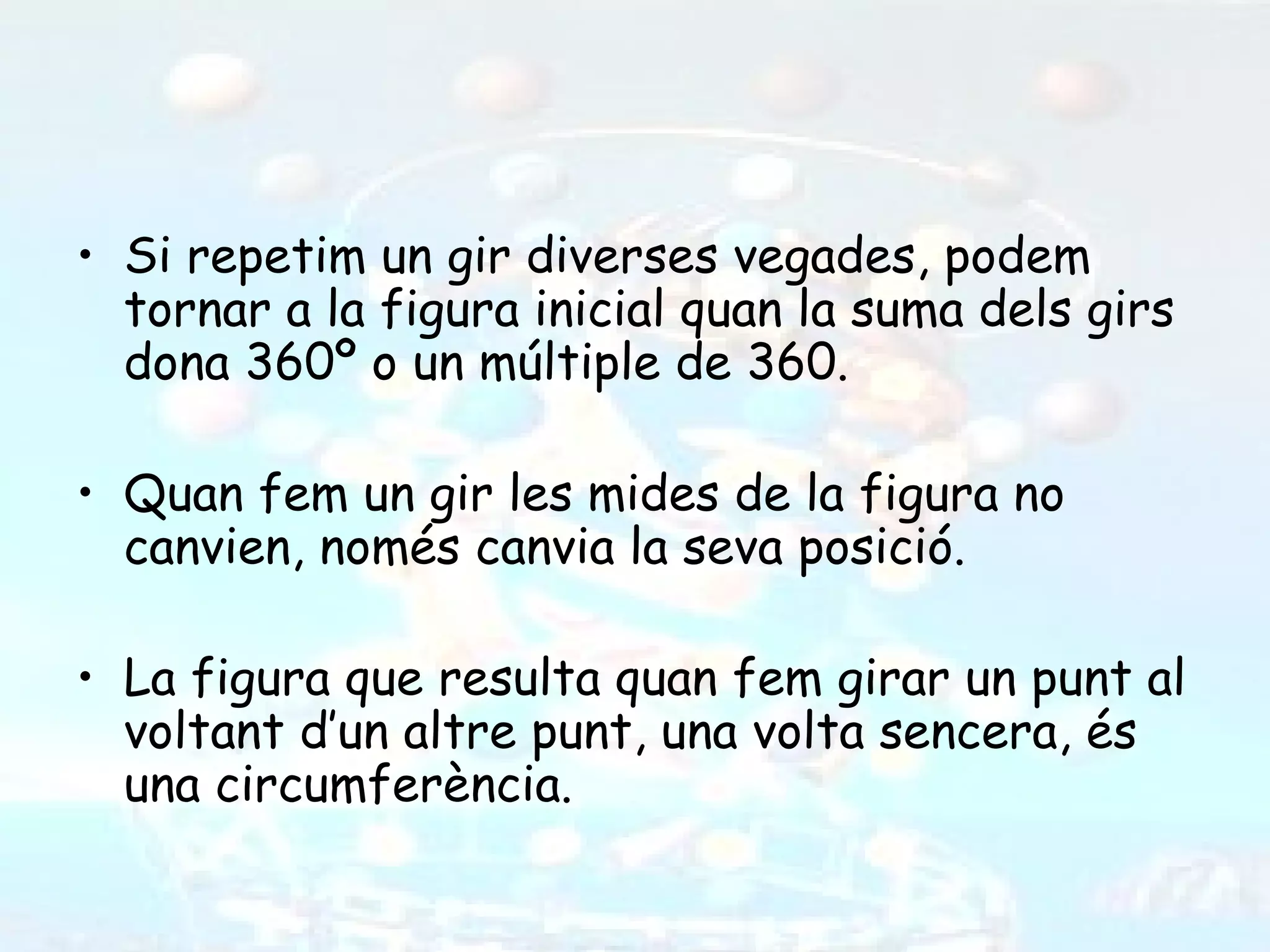 • Si repetim un gir diverses vegades, podem
  tornar a la figura inicial quan la suma dels girs
  dona 360º o un múltiple de 360.

• Quan fem un gir les mides de la figura no
  canvien, només canvia la seva posició.

• La figura que resulta quan fem girar un punt al
  voltant d’un altre punt, una volta sencera, és
  una circumferència.
 