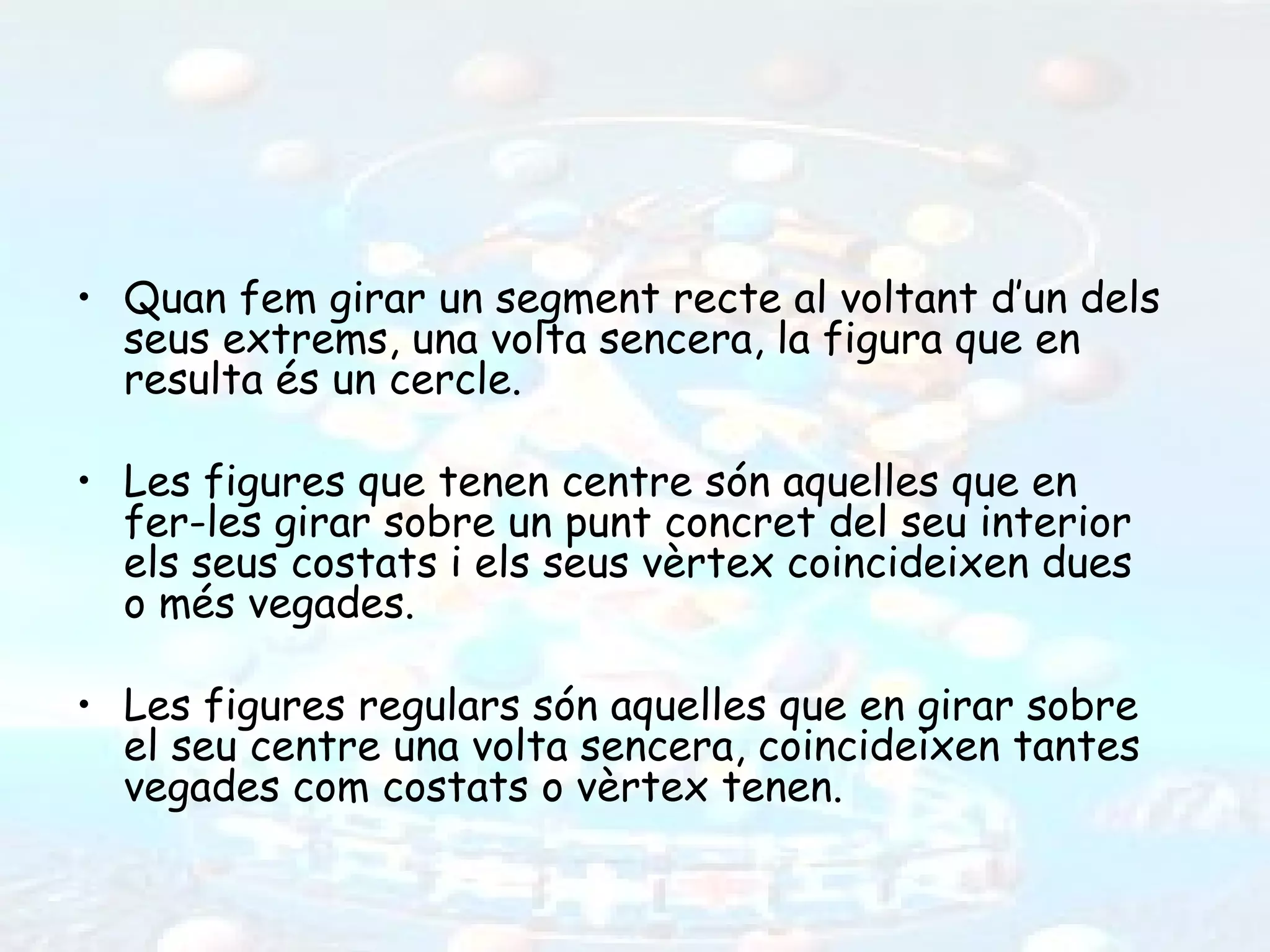 • Quan fem girar un segment recte al voltant d’un dels
  seus extrems, una volta sencera, la figura que en
  resulta és un cercle.

• Les figures que tenen centre són aquelles que en
  fer-les girar sobre un punt concret del seu interior
  els seus costats i els seus vèrtex coincideixen dues
  o més vegades.

• Les figures regulars són aquelles que en girar sobre
  el seu centre una volta sencera, coincideixen tantes
  vegades com costats o vèrtex tenen.
 