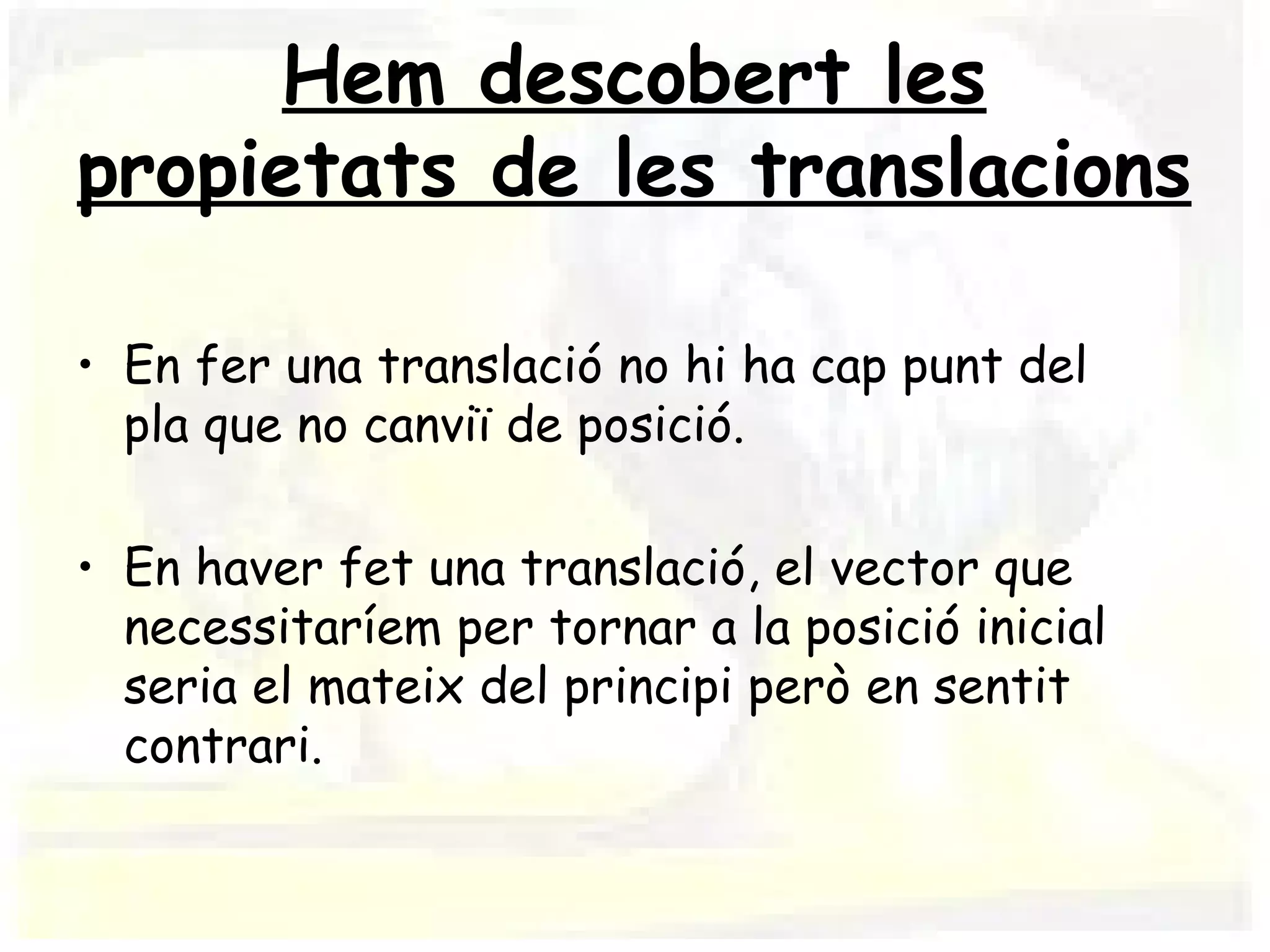Hem descobert les
propietats de les translacions

• En fer una translació no hi ha cap punt del
  pla que no canviï de posició.

• En haver fet una translació, el vector que
  necessitaríem per tornar a la posició inicial
  seria el mateix del principi però en sentit
  contrari.
 