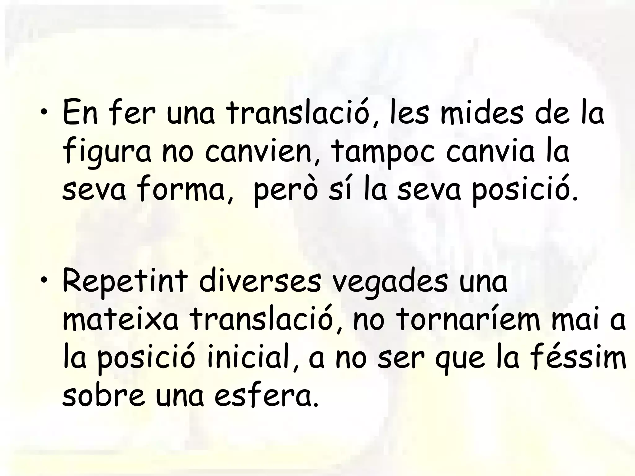 • En fer una translació, les mides de la
  figura no canvien, tampoc canvia la
  seva forma, però sí la seva posició.

• Repetint diverses vegades una
  mateixa translació, no tornaríem mai a
  la posició inicial, a no ser que la féssim
  sobre una esfera.
 